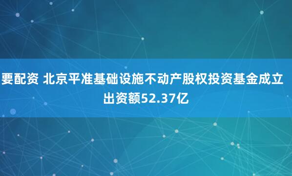 要配资 北京平准基础设施不动产股权投资基金成立  出资额52.37亿
