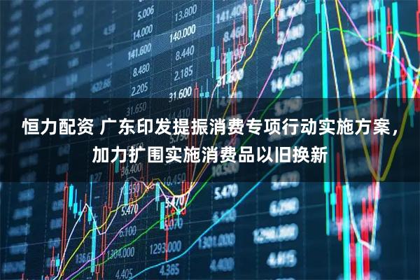 恒力配资 广东印发提振消费专项行动实施方案，加力扩围实施消费品以旧换新