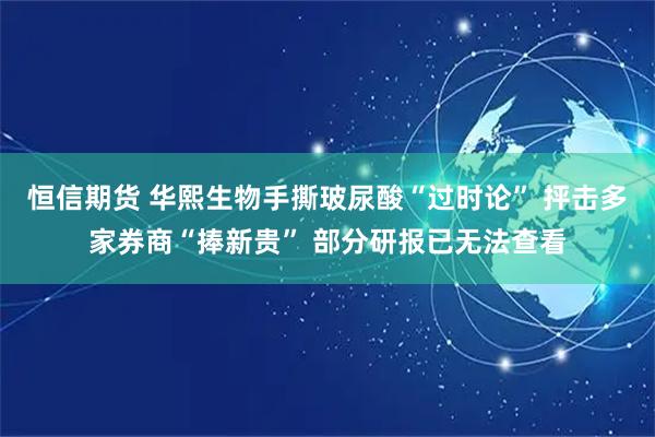 恒信期货 华熙生物手撕玻尿酸“过时论” 抨击多家券商“捧新贵” 部分研报已无法查看