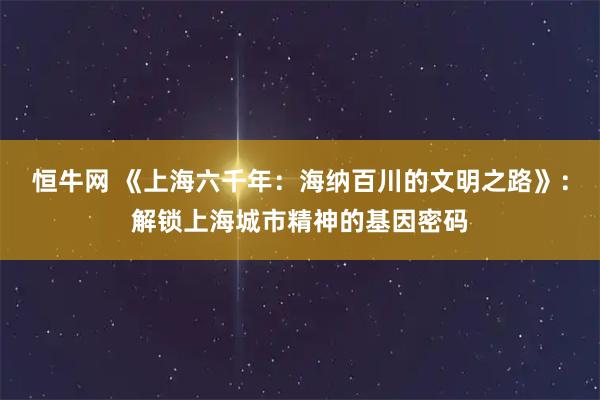 恒牛网 《上海六千年：海纳百川的文明之路》：解锁上海城市精神的基因密码