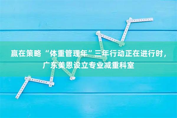 赢在策略 “体重管理年”三年行动正在进行时，广东美恩设立专业减重科室