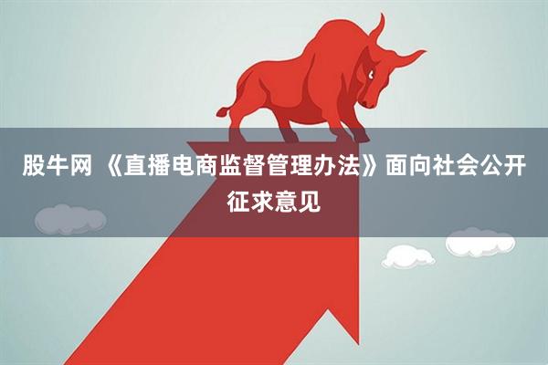 股牛网 《直播电商监督管理办法》面向社会公开征求意见