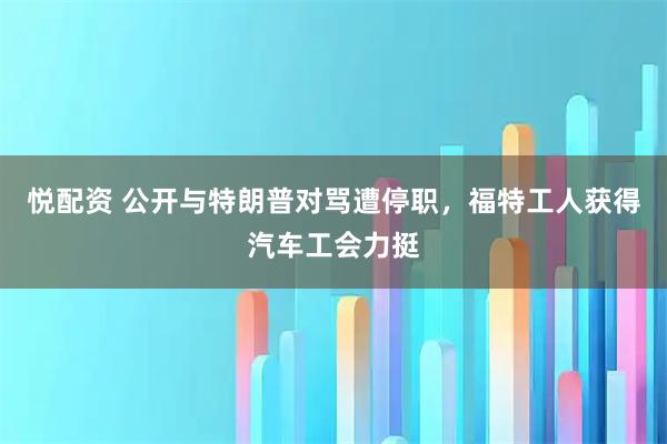 悦配资 公开与特朗普对骂遭停职，福特工人获得汽车工会力挺