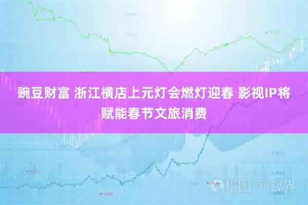 豌豆财富 浙江横店上元灯会燃灯迎春 影视IP将赋能春节文旅消费