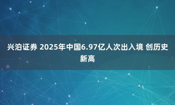 兴泊证券 2025年中国6.97亿人次出入境 创历史新高