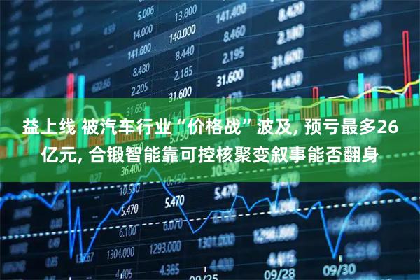 益上线 被汽车行业“价格战”波及, 预亏最多26亿元, 合锻智能靠可控核聚变叙事能否翻身