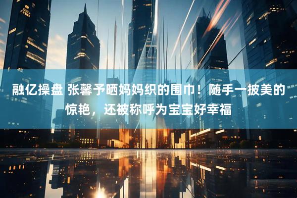 融亿操盘 张馨予晒妈妈织的围巾！随手一披美的惊艳，还被称呼为宝宝好幸福