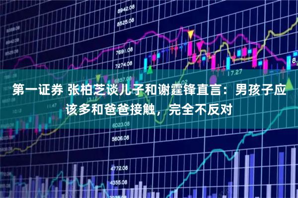 第一证券 张柏芝谈儿子和谢霆锋直言：男孩子应该多和爸爸接触，完全不反对