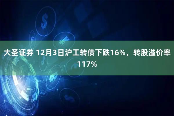 大圣证券 12月3日沪工转债下跌16%，转股溢价率117%