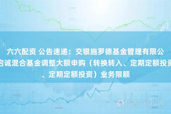 六六配资 公告速递：交银施罗德基金管理有限公司关于交银启诚混合基金调整大额申购（转换转入、定期定额投资）业务限额