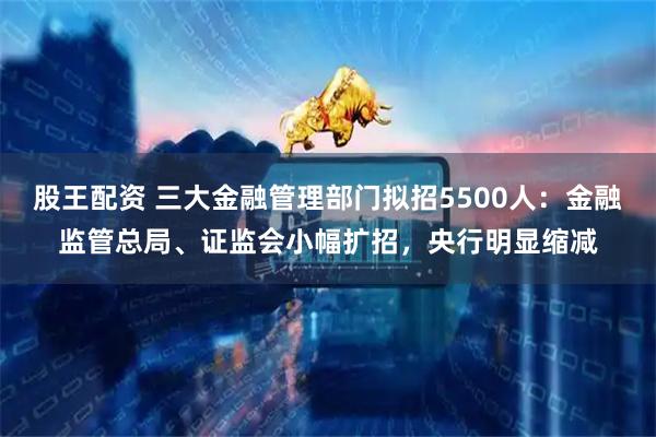 股王配资 三大金融管理部门拟招5500人：金融监管总局、证监会小幅扩招，央行明显缩减
