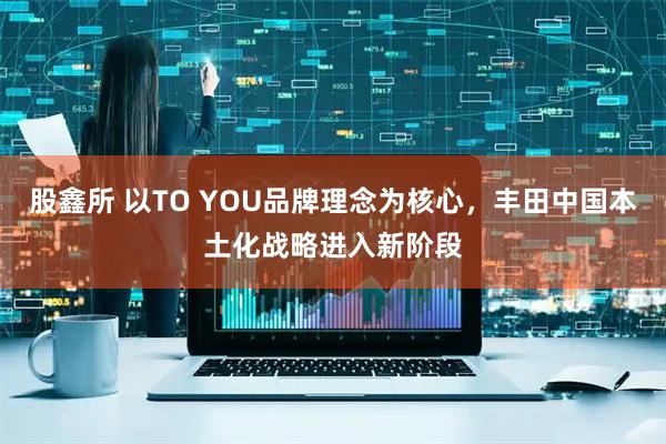 股鑫所 以TO YOU品牌理念为核心，丰田中国本土化战略进入新阶段