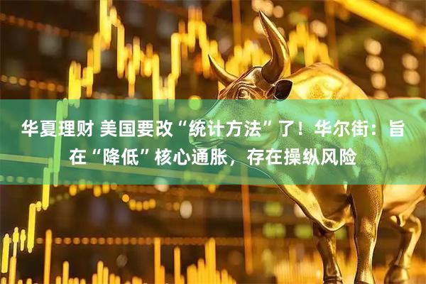 华夏理财 美国要改“统计方法”了！华尔街：旨在“降低”核心通胀，存在操纵风险