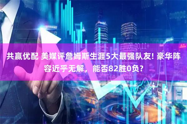 共赢优配 美媒评詹姆斯生涯5大最强队友! 豪华阵容近乎无解，能否82胜0负?
