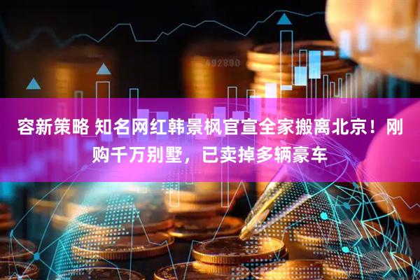 容新策略 知名网红韩景枫官宣全家搬离北京！刚购千万别墅，已卖掉多辆豪车